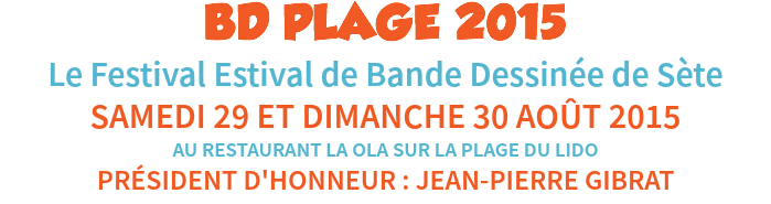 BD PLAGE 2015
Le Festival Estival de Bande Dessinée de Sète
SAMEDI 29 ET DIMANCHE 30 AOÛT 2015
AU RESTAURANT LA OLA SUR LA PLAGE DU LIDO
PRÉSIDENT D'HONNEUR : JEAN-PIERRE GIBRAT