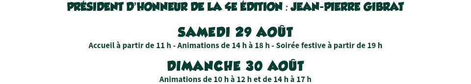 PRÉSIDENT D’HONNEUR DE LA 4E ÉDITION : JEAN-PIERRE GIBRAT SAMEDI 29 AOÛT
Accueil à partir de 11 h - Animations de 14 h à 18 h - Soirée festive à partir de 19 h DIMANCHE 30 AOÛT
Animations de 10 h à 12 h et de 14 h à 17 h