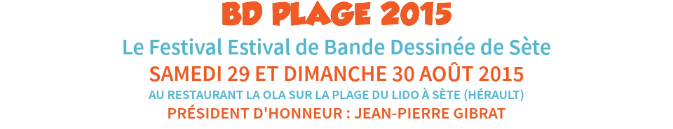BD PLAGE 2015
Le Festival Estival de Bande Dessinée de Sète
SAMEDI 29 ET DIMANCHE 30 AOÛT 2015
AU RESTAURANT LA OLA SUR LA PLAGE DU LIDO À SÈTE (HÉRAULT)
PRÉSIDENT D'HONNEUR : JEAN-PIERRE GIBRAT