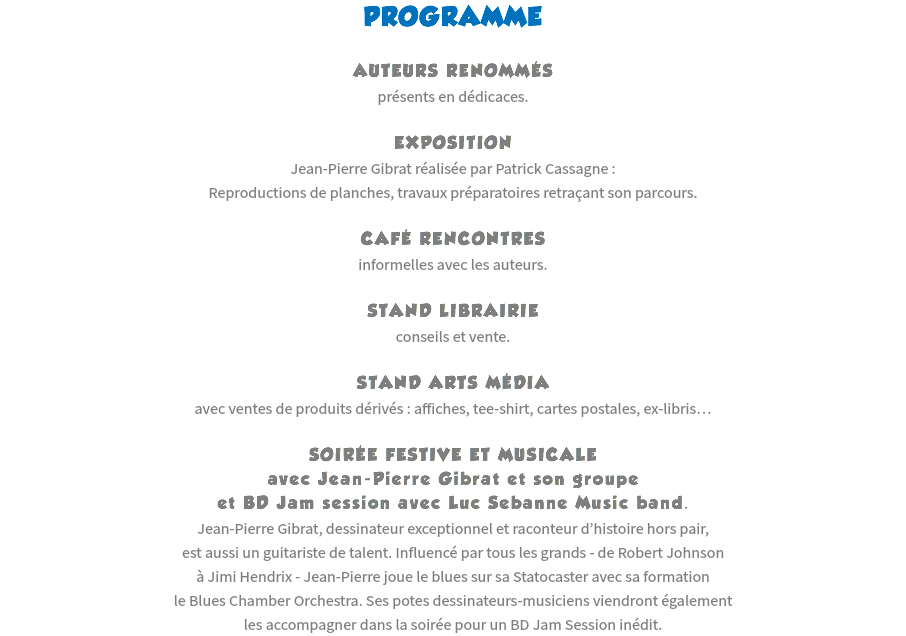 PROGRAMME AUTEURS RENOMMÉS
présents en dédicaces. EXPOSITION
Jean-Pierre Gibrat réalisée par Patrick Cassagne :
Reproductions de planches, travaux préparatoires retraçant son parcours. CAFÉ RENCONTRES
informelles avec les auteurs. STAND LIBRAIRIE
conseils et vente. STAND ARTS MÉDIA
avec ventes de produits dérivés : affiches, tee-shirt, cartes postales, ex-libris… SOIRÉE FESTIVE ET MUSICALE
avec Jean-Pierre Gibrat et son groupe
et BD Jam session avec Luc Sebanne Music band.
Jean-Pierre Gibrat, dessinateur exceptionnel et raconteur d’histoire hors pair,
est aussi un guitariste de talent. Influencé par tous les grands - de Robert Johnson
à Jimi Hendrix - Jean-Pierre joue le blues sur sa Statocaster avec sa formation
le Blues Chamber Orchestra. Ses potes dessinateurs-musiciens viendront également
les accompagner dans la soirée pour un BD Jam Session inédit.